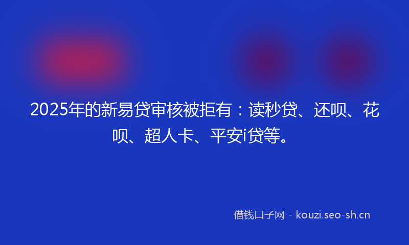 2025年的新易贷审核被拒有:读秒贷、还呗、花呗、超人卡、平安i贷等。