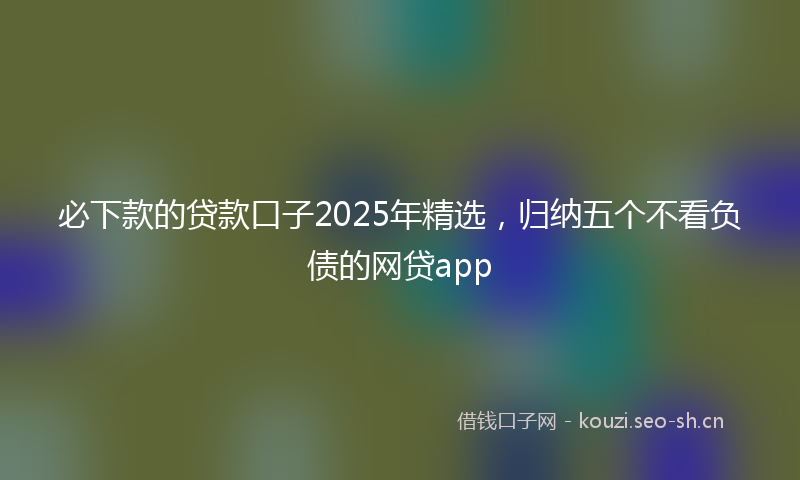 必下款的贷款口子2025年精选,归纳五个不看负债的网贷app