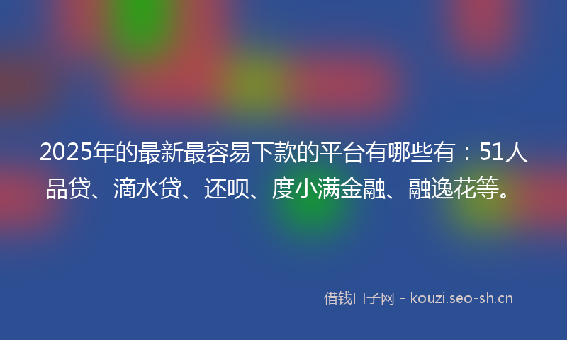 2025年的最新最容易下款的平台有哪些有：51人品贷、滴水贷、还呗、度小满金融、融逸花等。