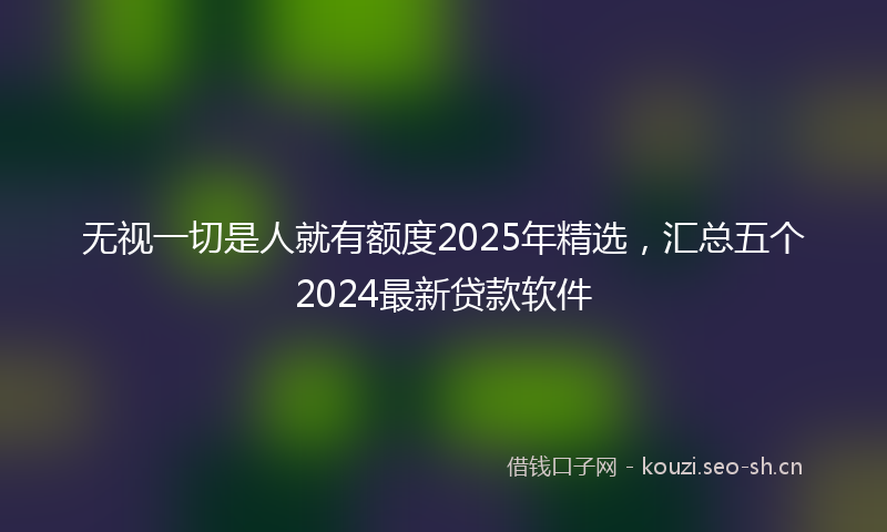 无视一切是人就有额度2025年精选，汇总五个2024最新贷款软件