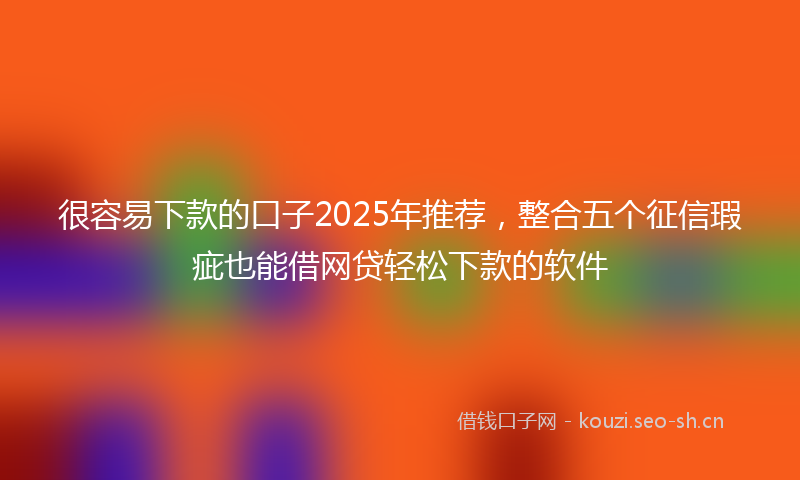 很容易下款的口子2025年推荐，整合五个征信瑕疵也能借网贷轻松下款的软件