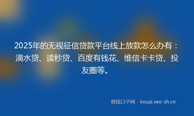 2025年的无视征信贷款平台线上放款怎么办有：滴水贷、读秒贷、百度有钱花、维信卡卡贷、投友圈等。