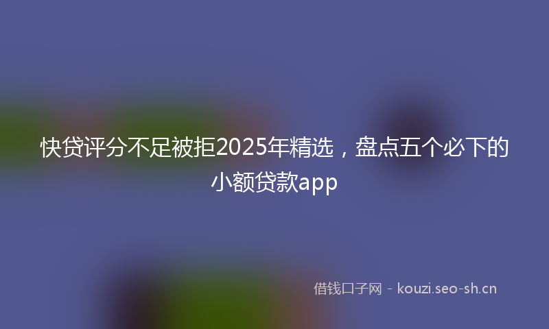 快贷评分不足被拒2025年精选，盘点五个必下的小额贷款app