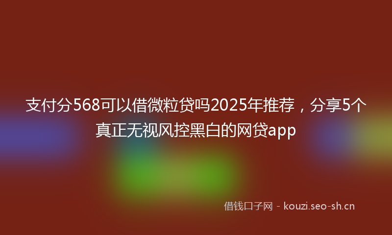 支付分568可以借微粒贷吗2025年推荐,分享5个真正无视风控黑白的网贷app