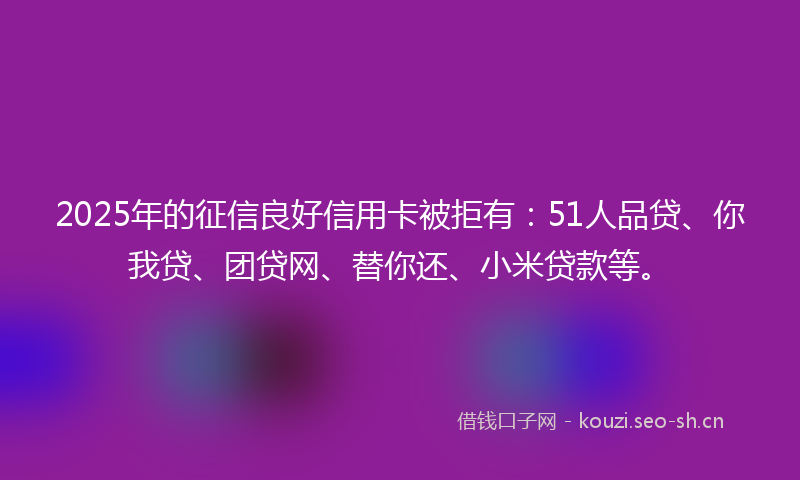 2025年的征信良好信用卡被拒有：51人品贷、你我贷、团贷网、替你还、小米贷款等。