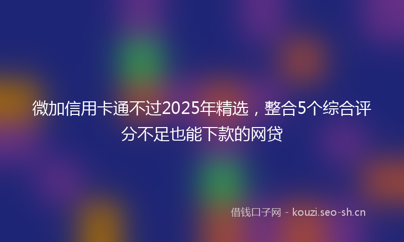 微加信用卡通不过2025年精选,整合5个综合评分不足也能下款的网贷