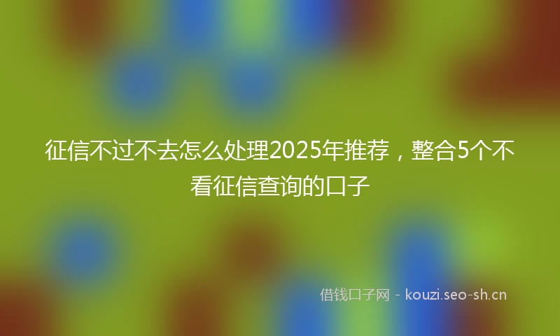 征信不过不去怎么处理2025年推荐，整合5个不看征信查询的口子
