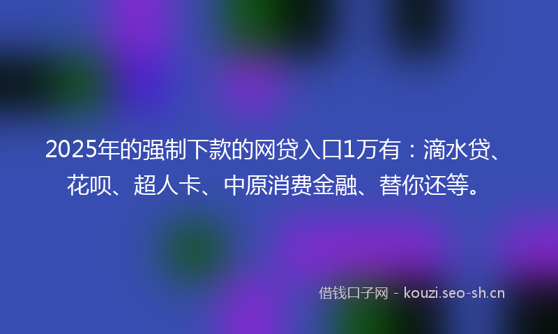 2025年的强制下款的网贷入口1万有：滴水贷、花呗、超人卡、中原消费金融、替你还等。