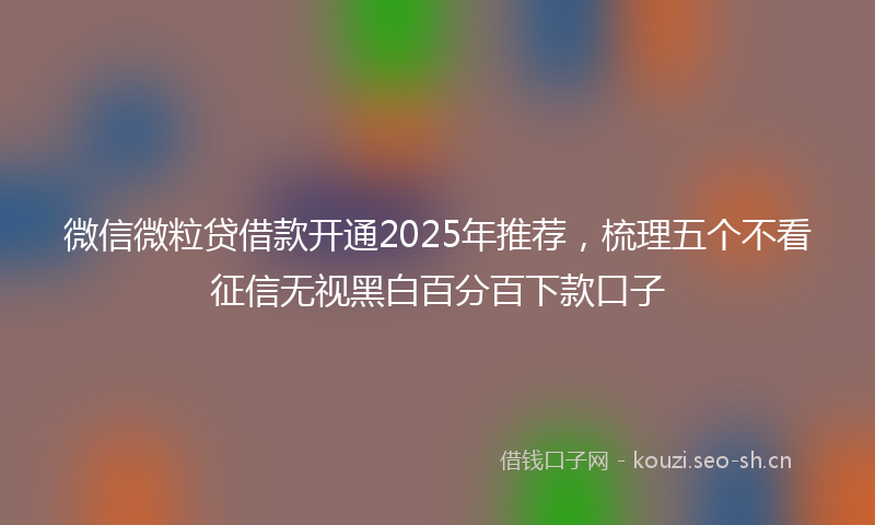 微信微粒贷借款开通2025年推荐，梳理五个不看征信无视黑白百分百下款口子