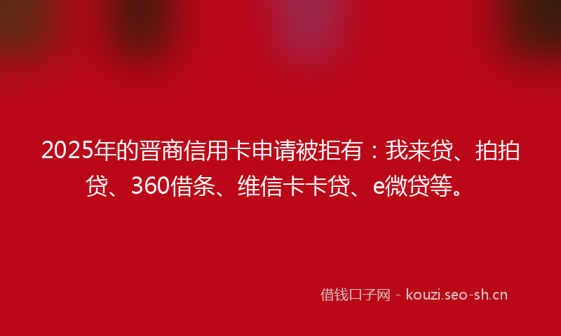 2025年的晋商信用卡申请被拒有：我来贷、拍拍贷、360借条、维信卡卡贷、e微贷等。