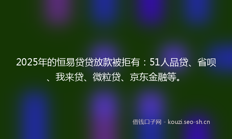 2025年的恒易贷贷放款被拒有：51人品贷、省呗、我来贷、微粒贷、京东金融等。