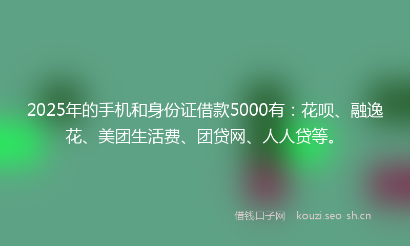 2025年的手机和身份证借款5000有:花呗、融逸花、美团生活费、团贷网、人人贷等。