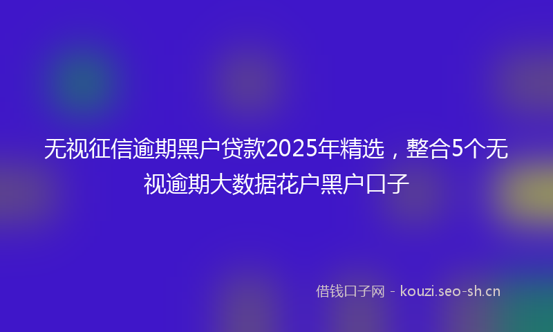 无视征信逾期黑户贷款2025年精选，整合5个无视逾期大数据花户黑户口子