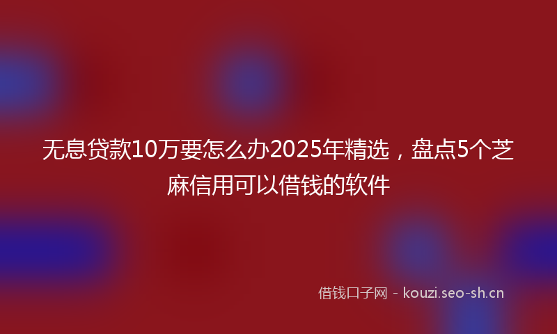 无息贷款10万要怎么办2025年精选，盘点5个芝麻信用可以借钱的软件