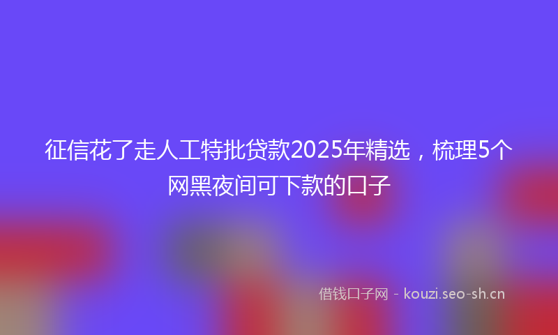 征信花了走人工特批贷款2025年精选，梳理5个网黑夜间可下款的口子