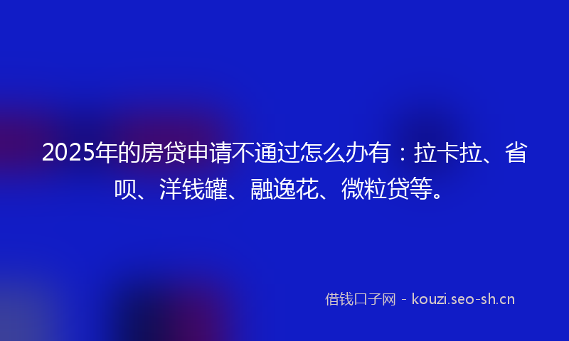 2025年的房贷申请不通过怎么办有：拉卡拉、省呗、洋钱罐、融逸花、微粒贷等。