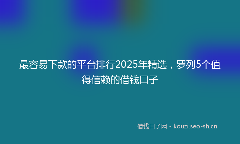 最容易下款的平台排行2025年精选，罗列5个值得信赖的借钱口子