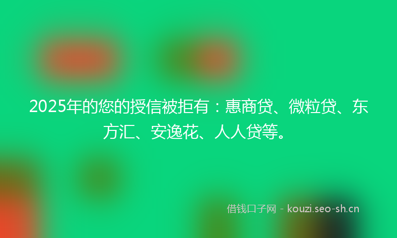 2025年的您的授信被拒有：惠商贷、微粒贷、东方汇、安逸花、人人贷等。