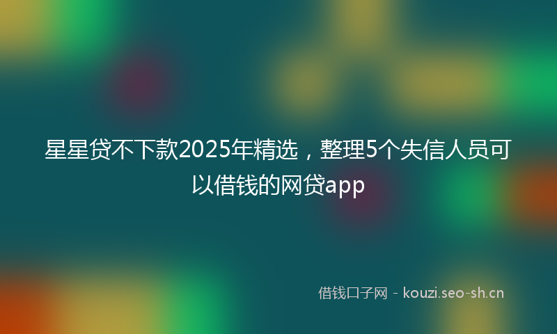 星星贷不下款2025年精选，整理5个失信人员可以借钱的网贷app