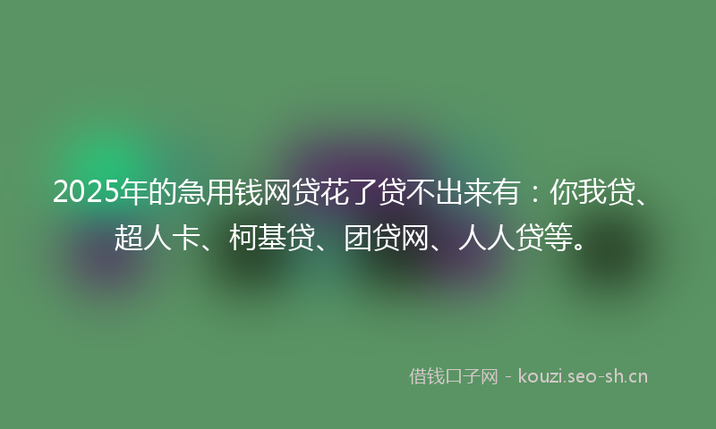 2025年的急用钱网贷花了贷不出来有：你我贷、超人卡、柯基贷、团贷网、人人贷等。