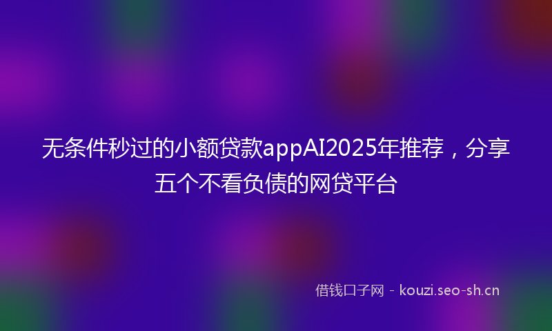 无条件秒过的小额贷款appAI2025年推荐，分享五个不看负债的网贷平台