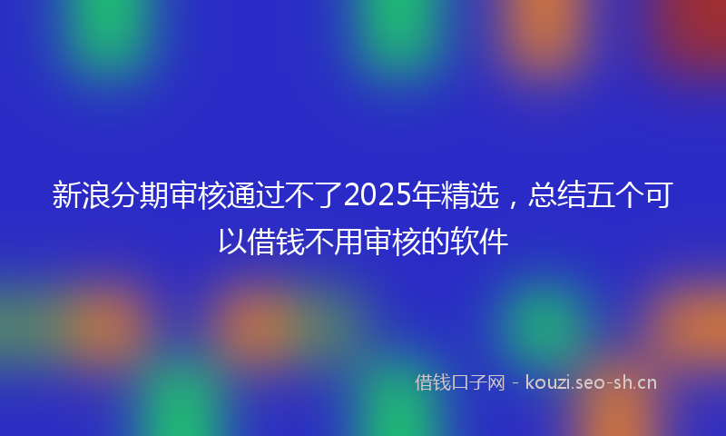 新浪分期审核通过不了2025年精选，总结五个可以借钱不用审核的软件