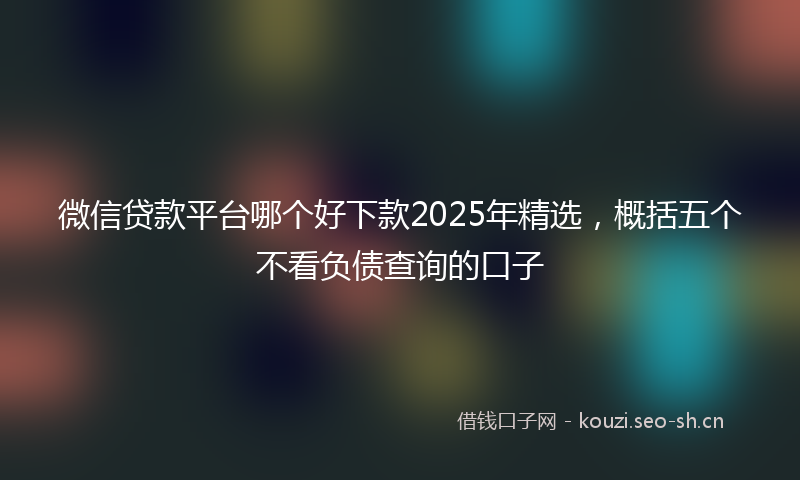 微信贷款平台哪个好下款2025年精选，概括五个不看负债查询的口子
