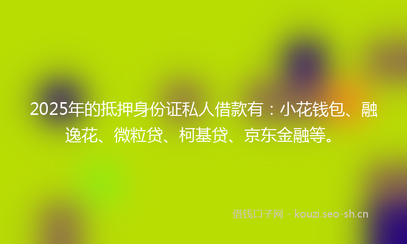 2025年的抵押身份证私人借款有：小花钱包、融逸花、微粒贷、柯基贷、京东金融等。