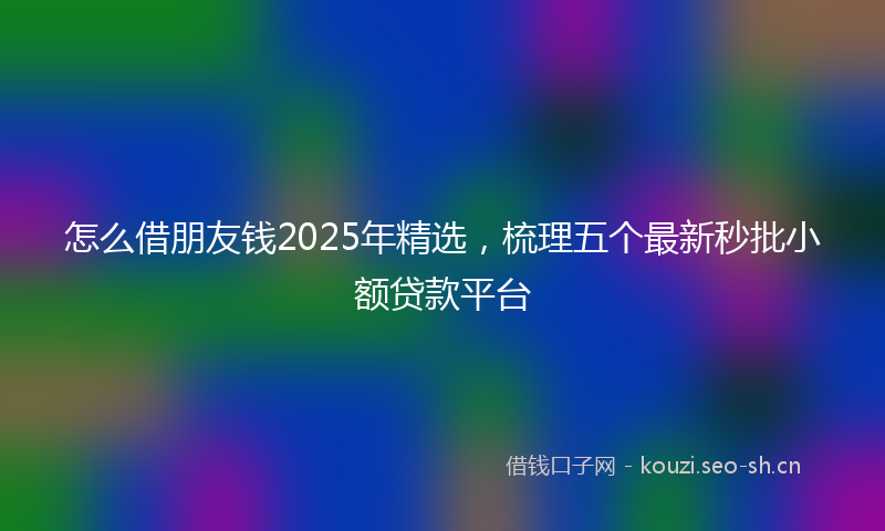 怎么借朋友钱2025年精选，梳理五个最新秒批小额贷款平台