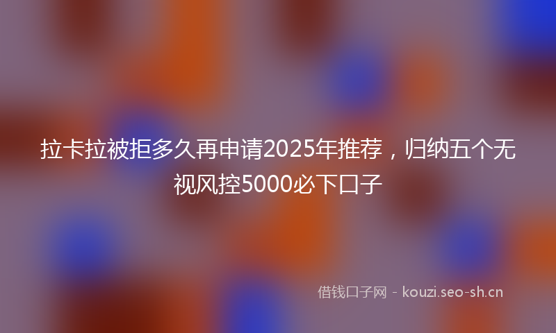 拉卡拉被拒多久再申请2025年推荐，归纳五个无视风控5000必下口子