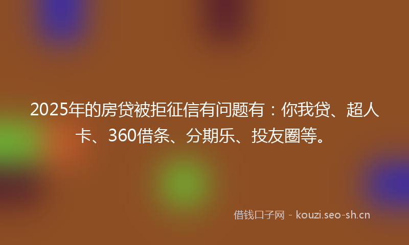 2025年的房贷被拒征信有问题有：你我贷、超人卡、360借条、分期乐、投友圈等。