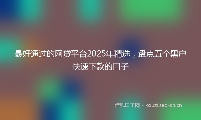 最好通过的网贷平台2025年精选，盘点五个黑户快速下款的口子