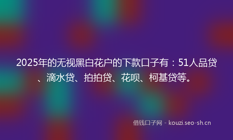 2025年的无视黑白花户的下款口子有：51人品贷、滴水贷、拍拍贷、花呗、柯基贷等。