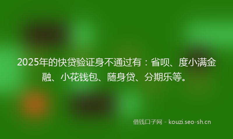 2025年的快贷验证身不通过有：省呗、度小满金融、小花钱包、随身贷、分期乐等。