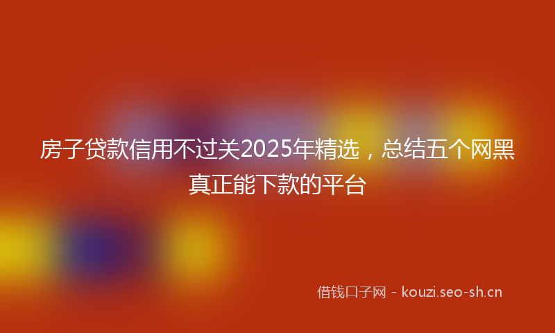 房子贷款信用不过关2025年精选，总结五个网黑真正能下款的平台