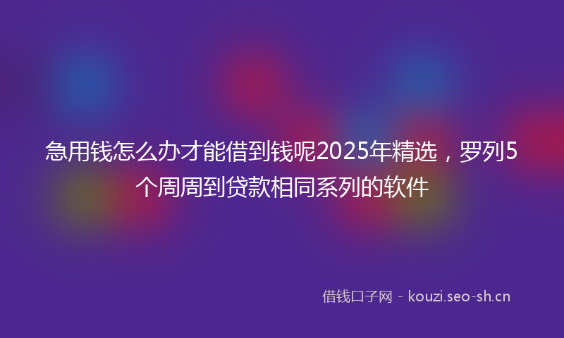 急用钱怎么办才能借到钱呢2025年精选，罗列5个周周到贷款相同系列的软件