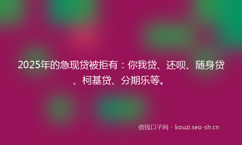 2025年的急现贷被拒有：你我贷、还呗、随身贷、柯基贷、分期乐等。