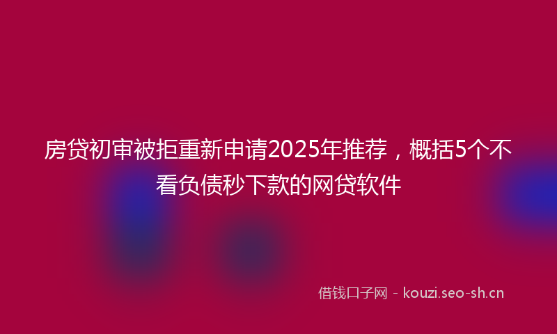 房贷初审被拒重新申请2025年推荐，概括5个不看负债秒下款的网贷软件