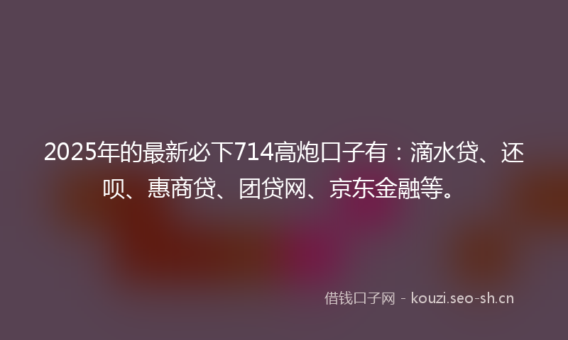 2025年的最新必下714高炮口子有：滴水贷、还呗、惠商贷、团贷网、京东金融等。