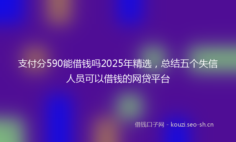 支付分590能借钱吗2025年精选，总结五个失信人员可以借钱的网贷平台