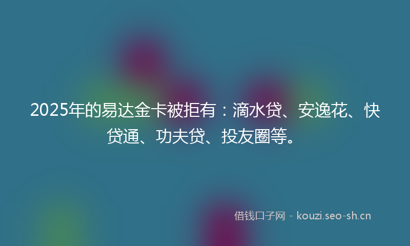 2025年的易达金卡被拒有：滴水贷、安逸花、快贷通、功夫贷、投友圈等。