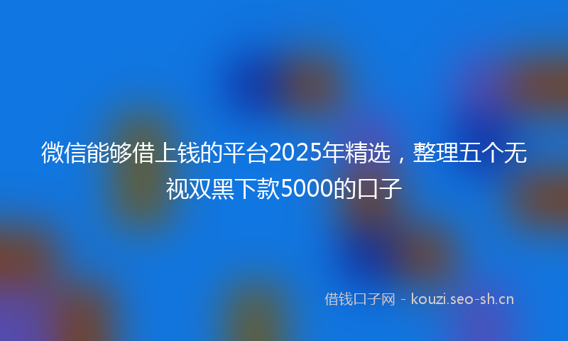 微信能够借上钱的平台2025年精选，整理五个无视双黑下款5000的口子