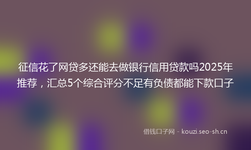 征信花了网贷多还能去做银行信用贷款吗2025年推荐，汇总5个综合评分不足有负债都能下款口子