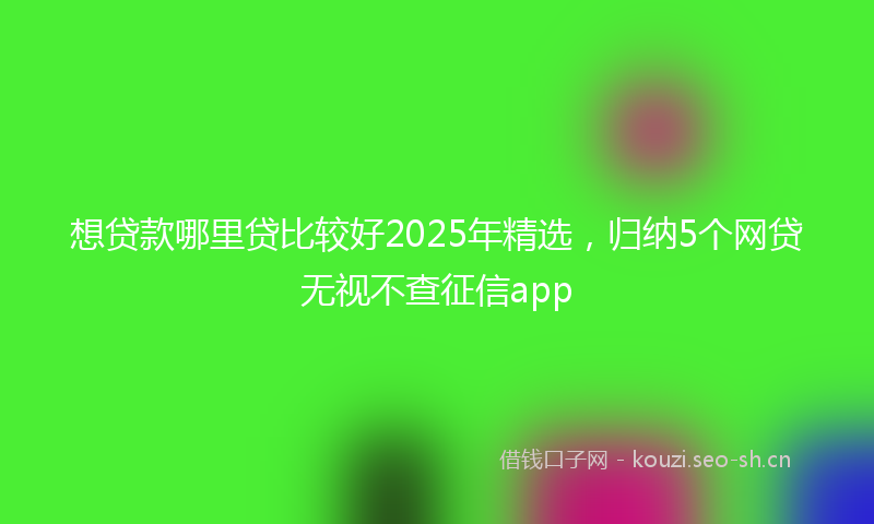 想贷款哪里贷比较好2025年精选,归纳5个网贷无视不查征信app
