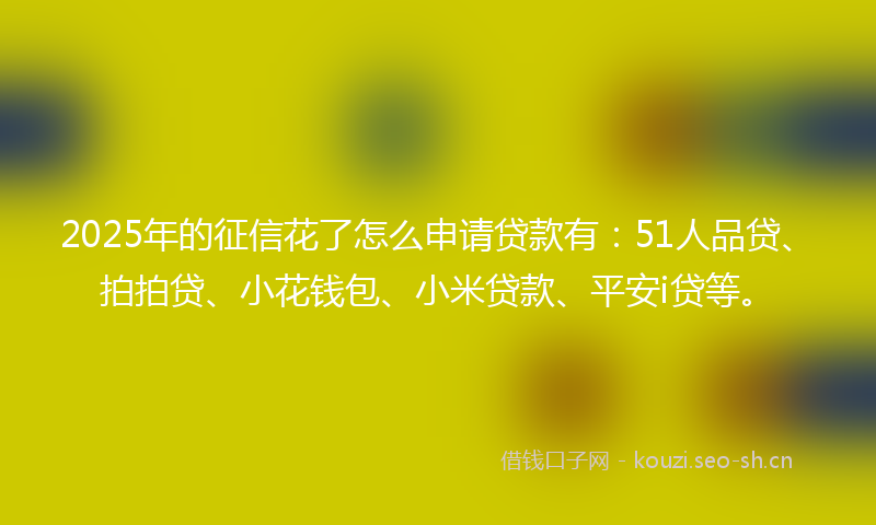 2025年的征信花了怎么申请贷款有：51人品贷、拍拍贷、小花钱包、小米贷款、平安i贷等。