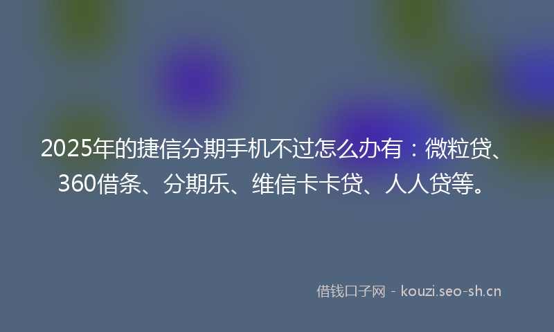 2025年的捷信分期手机不过怎么办有：微粒贷、360借条、分期乐、维信卡卡贷、人人贷等。