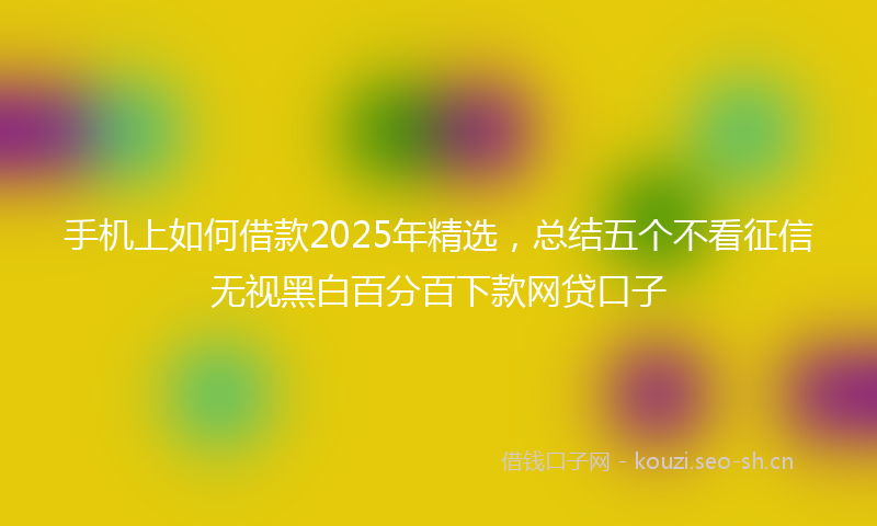 手机上如何借款2025年精选，总结五个不看征信无视黑白百分百下款网贷口子
