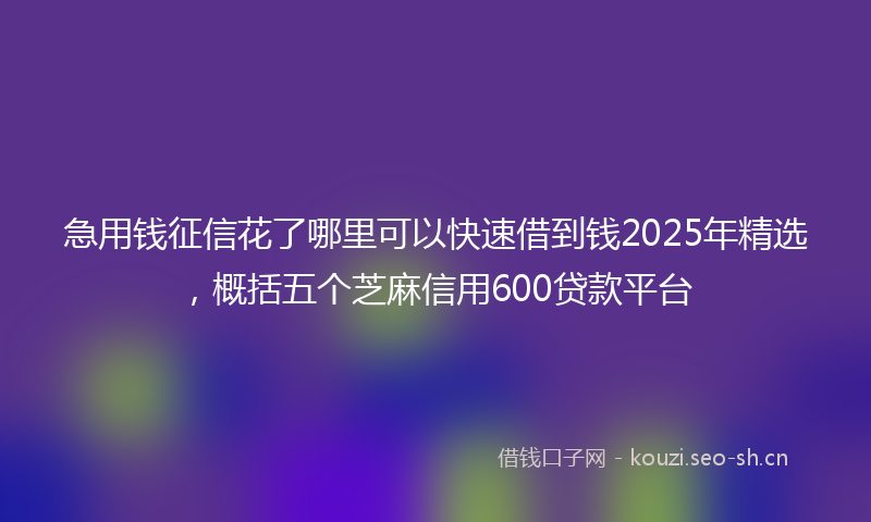 急用钱征信花了哪里可以快速借到钱2025年精选，概括五个芝麻信用600贷款平台