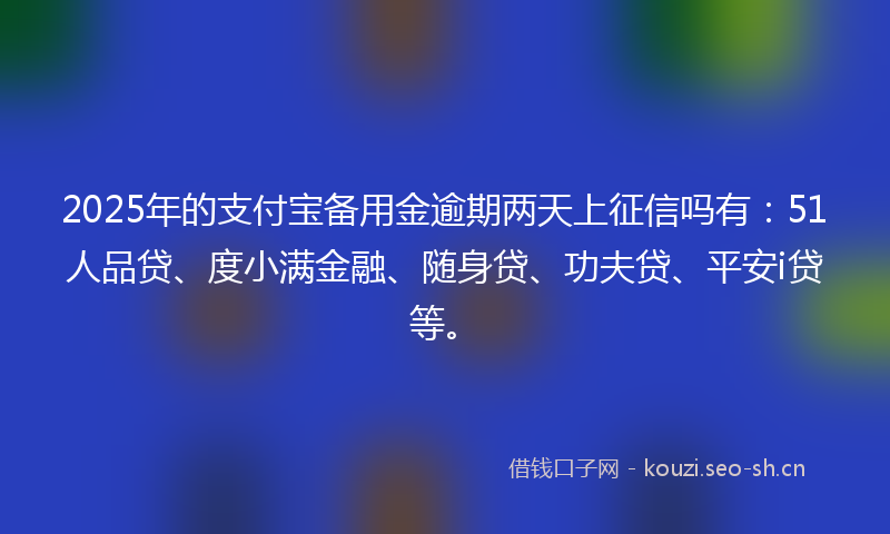 2025年的支付宝备用金逾期两天上征信吗有：51人品贷、度小满金融、随身贷、功夫贷、平安i贷等。