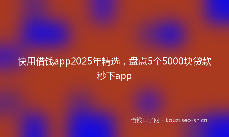 快用借钱app2025年精选，盘点5个5000块贷款秒下app